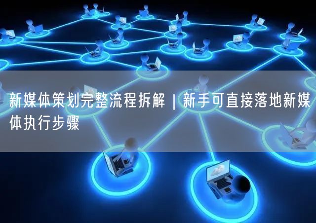 新媒体策划完整流程拆解｜新手可直接落地新媒体执行步骤