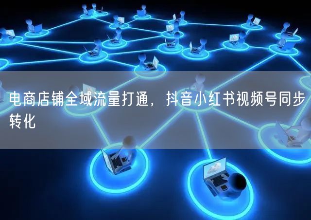 电商店铺全域流量打通，抖音小红书视频号同步转化