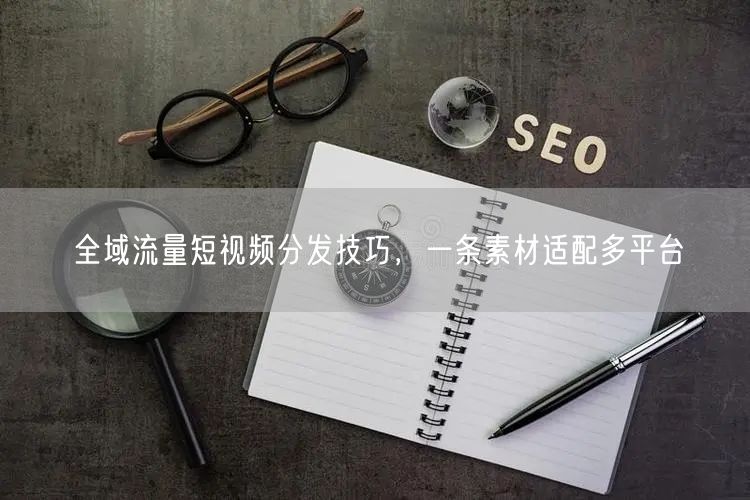 全域流量短视频分发技巧，一条素材适配多平台