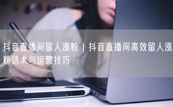 抖音直播间留人涨粉｜抖音直播间高效留人涨粉话术与运营技巧