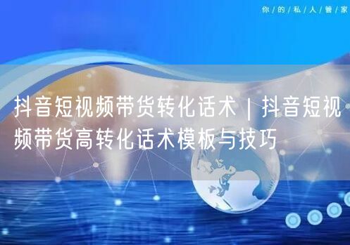 抖音短视频带货转化话术｜抖音短视频带货高转化话术模板与技巧