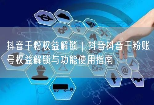 抖音千粉权益解锁｜抖音抖音千粉账号权益解锁与功能使用指南