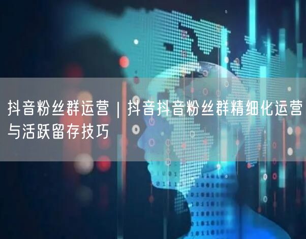 抖音粉丝群运营｜抖音抖音粉丝群精细化运营与活跃留存技巧