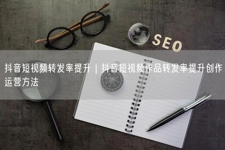 抖音短视频转发率提升｜抖音短视频作品转发率提升创作运营方法