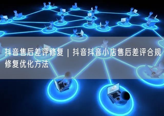 抖音售后差评修复｜抖音抖音小店售后差评合规修复优化方法