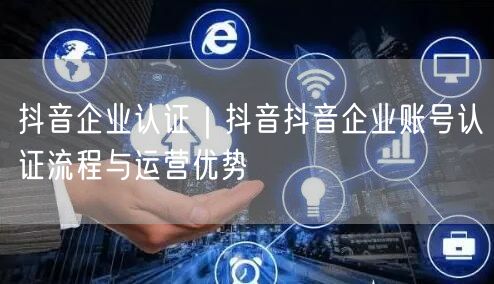 抖音企业认证｜抖音抖音企业账号认证流程与运营优势