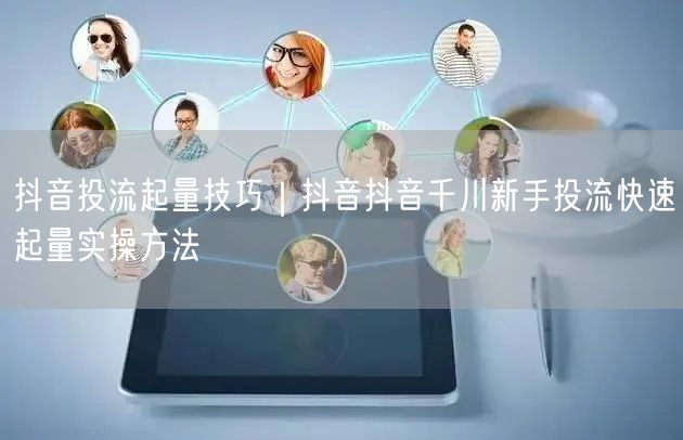 抖音投流起量技巧｜抖音抖音千川新手投流快速起量实操方法