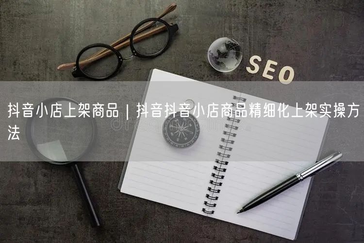 抖音小店上架商品｜抖音抖音小店商品精细化上架实操方法