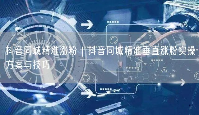 抖音同城精准涨粉｜抖音同城精准垂直涨粉实操方案与技巧