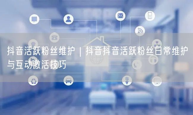 抖音活跃粉丝维护｜抖音抖音活跃粉丝日常维护与互动激活技巧