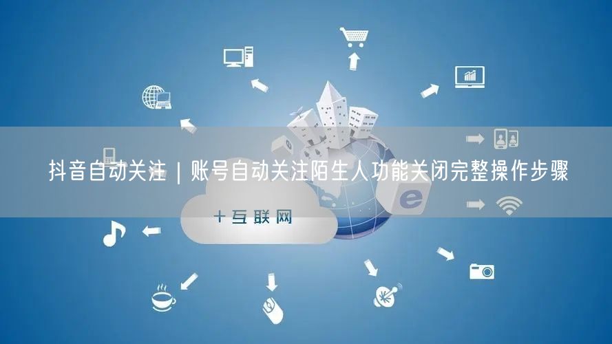 抖音自动关注｜账号自动关注陌生人功能关闭完整操作步骤
