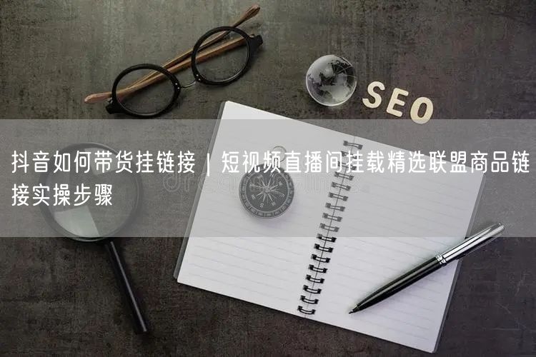 抖音如何带货挂链接｜短视频直播间挂载精选联盟商品链接实操步骤