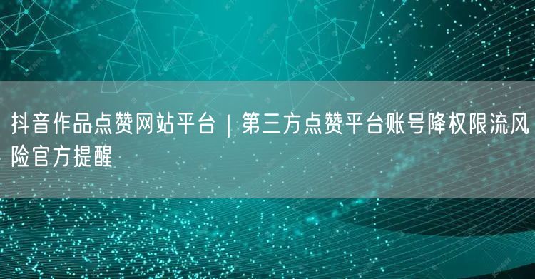 抖音作品点赞网站平台｜第三方点赞平台账号降权限流风险官方提醒