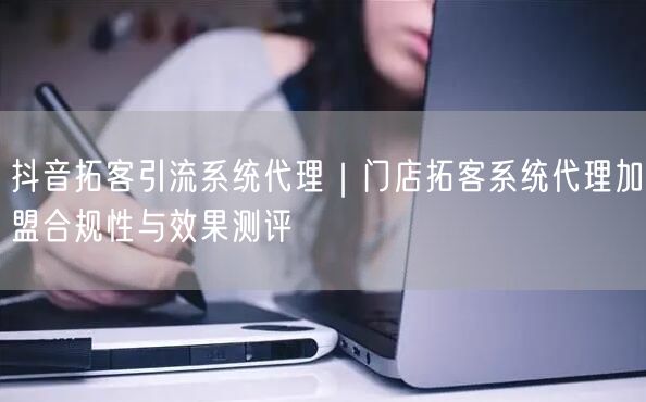 抖音拓客引流系统代理|门店拓客系统代理加盟合规性与效果测评