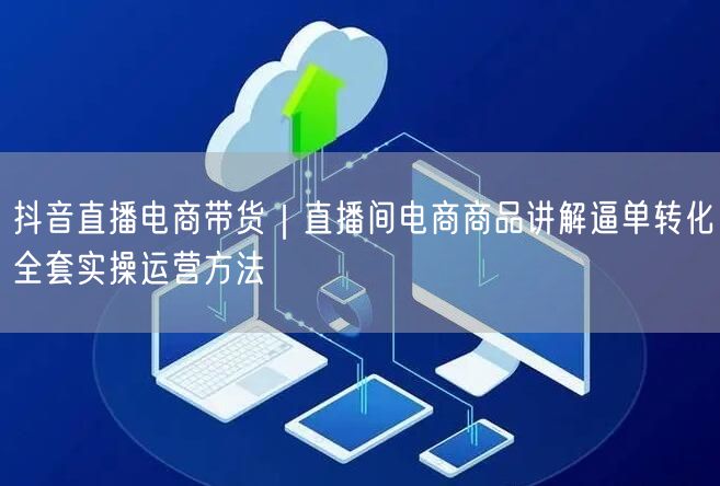 抖音直播电商带货|直播间电商商品讲解逼单转化全套实操运营方法