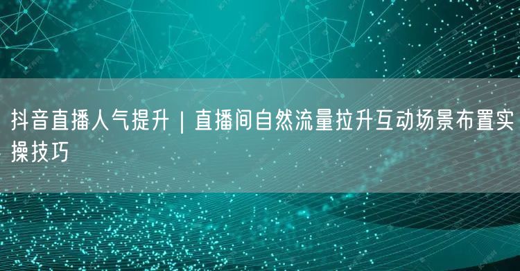 抖音直播人气提升｜直播间自然流量拉升互动场景布置实操技巧