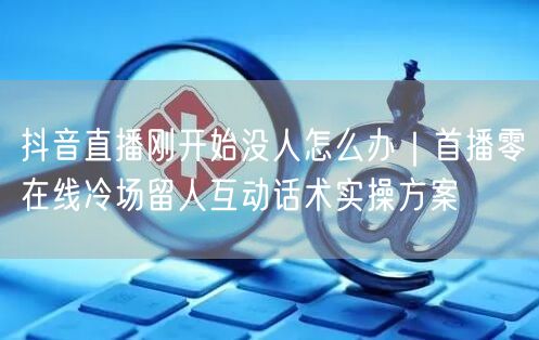 抖音直播刚开始没人怎么办｜首播零在线冷场留人互动话术实操方案