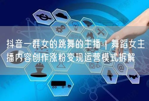 抖音一群女的跳舞的主播｜舞蹈女主播内容创作涨粉变现运营模式拆解